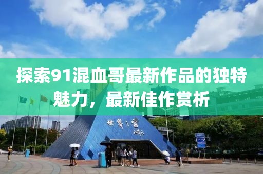 探索91混血哥最新作品的獨(dú)特魅力，最新佳作賞析
