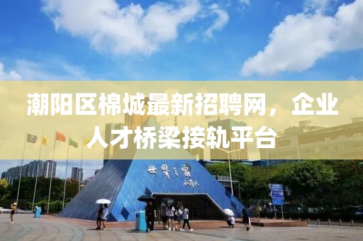 潮陽(yáng)區(qū)棉城最新招聘網(wǎng)，企業(yè)人才橋梁接軌平臺(tái)