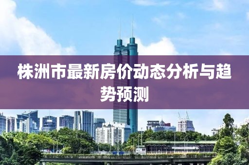 株洲市最新房價動態(tài)分析與趨勢預(yù)測