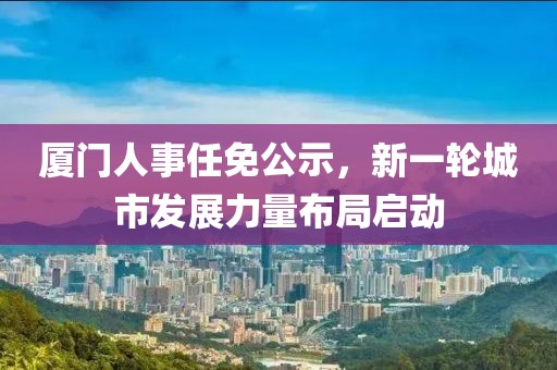 廈門(mén)人事任免公示，新一輪城市發(fā)展力量布局啟動(dòng)