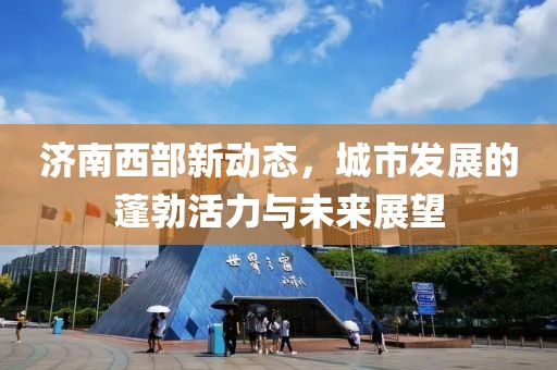 濟(jì)南西部新動態(tài)，城市發(fā)展的蓬勃活力與未來展望