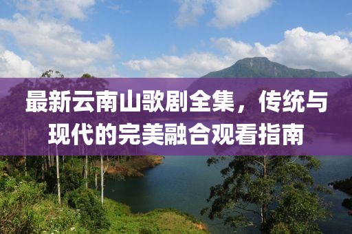 最新云南山歌劇全集，傳統(tǒng)與現(xiàn)代的完美融合觀看指南