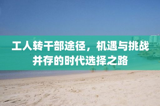 工人轉(zhuǎn)干部途徑，機(jī)遇與挑戰(zhàn)并存的時(shí)代選擇之路