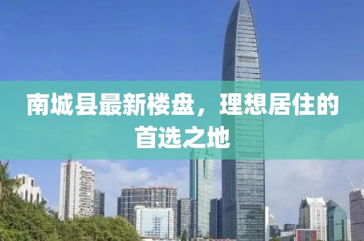 南城縣最新樓盤，理想居住的首選之地
