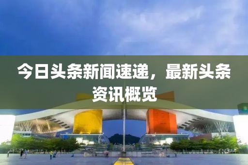 今日頭條新聞速遞，最新頭條資訊概覽