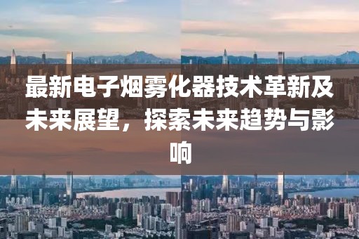 最新電子煙霧化器技術(shù)革新及未來展望，探索未來趨勢與影響