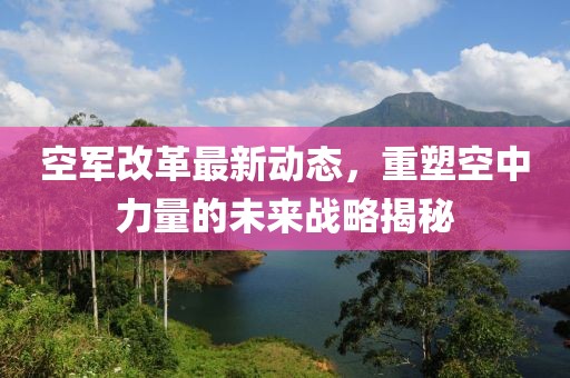 空軍改革最新動態(tài)，重塑空中力量的未來戰(zhàn)略揭秘