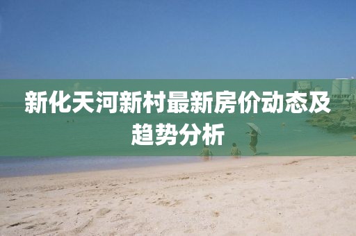 新化天河新村最新房?jī)r(jià)動(dòng)態(tài)及趨勢(shì)分析