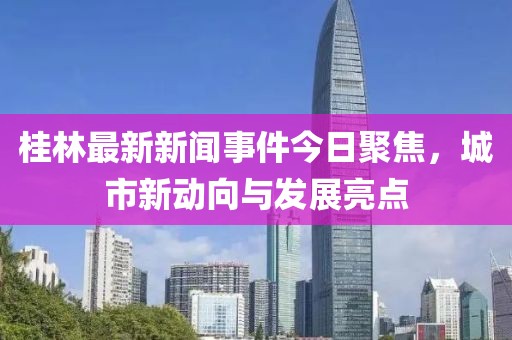 桂林最新新聞事件今日聚焦，城市新動向與發(fā)展亮點(diǎn)