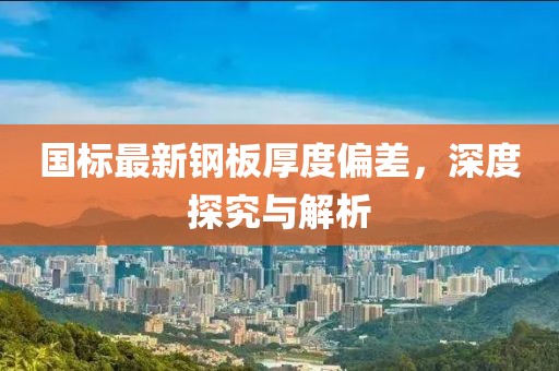 國標(biāo)最新鋼板厚度偏差，深度探究與解析