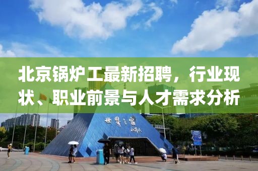 北京鍋爐工最新招聘，行業(yè)現(xiàn)狀、職業(yè)前景與人才需求分析