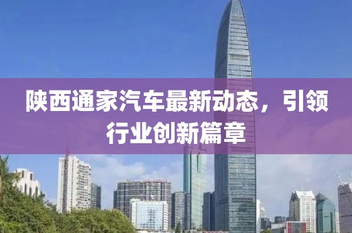 陜西通家汽車最新動(dòng)態(tài)，引領(lǐng)行業(yè)創(chuàng)新篇章