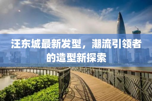 汪東城最新發(fā)型，潮流引領(lǐng)者的造型新探索