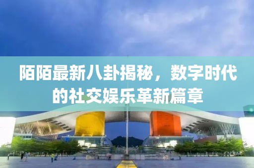 陌陌最新八卦揭秘，數(shù)字時(shí)代的社交娛樂革新篇章