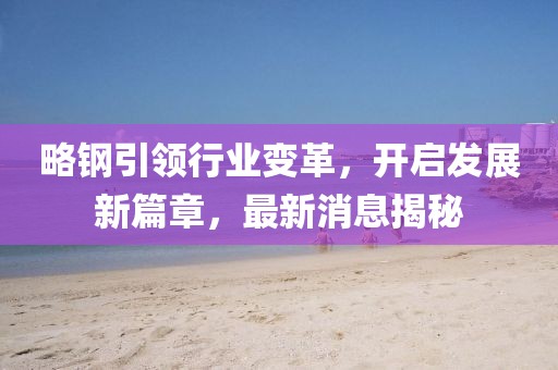 略鋼引領(lǐng)行業(yè)變革，開啟發(fā)展新篇章，最新消息揭秘