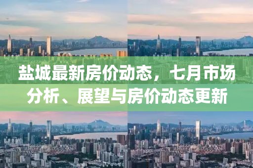 鹽城最新房價動態(tài)，七月市場分析、展望與房價動態(tài)更新