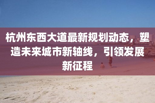 杭州東西大道最新規(guī)劃動態(tài)，塑造未來城市新軸線，引領發(fā)展新征程
