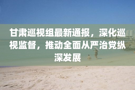甘肅巡視組最新通報，深化巡視監(jiān)督，推動全面從嚴(yán)治黨縱深發(fā)展