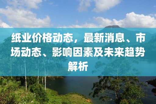 紙業(yè)價(jià)格動(dòng)態(tài)，最新消息、市場(chǎng)動(dòng)態(tài)、影響因素及未來(lái)趨勢(shì)解析