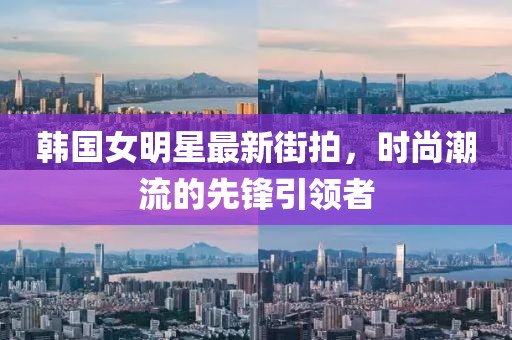 韓國女明星最新街拍，時(shí)尚潮流的先鋒引領(lǐng)者