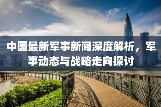 中國最新軍事新聞深度解析，軍事動(dòng)態(tài)與戰(zhàn)略走向探討