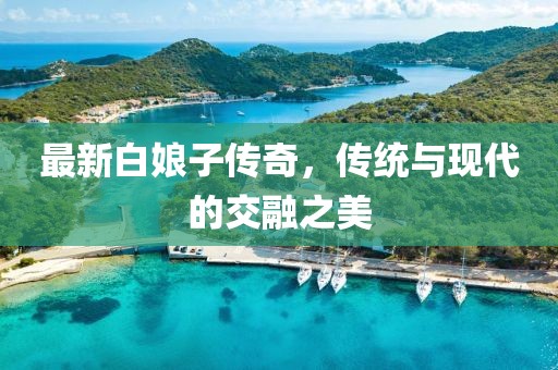 最新白娘子傳奇，傳統(tǒng)與現(xiàn)代的交融之美