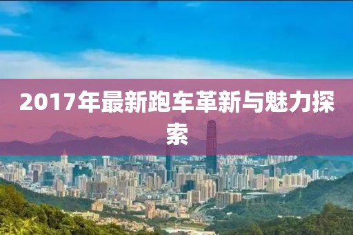 2017年最新跑車(chē)革新與魅力探索