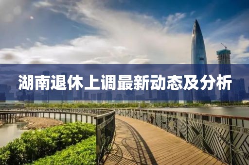 湖南退休上調(diào)最新動(dòng)態(tài)及分析
