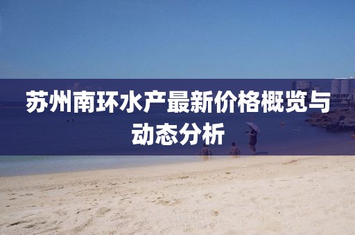 蘇州南環(huán)水產(chǎn)最新價(jià)格概覽與動(dòng)態(tài)分析