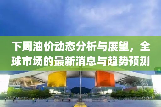 下周油價動態(tài)分析與展望，全球市場的最新消息與趨勢預測