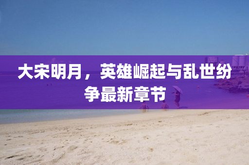 大宋明月，英雄崛起與亂世紛爭最新章節(jié)