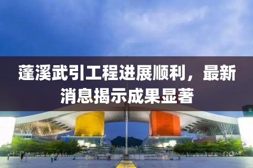 蓬溪武引工程進(jìn)展順利，最新消息揭示成果顯著
