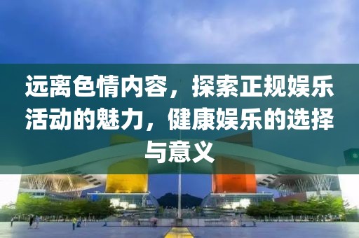 遠離色情內(nèi)容，探索正規(guī)娛樂活動的魅力，健康娛樂的選擇與意義