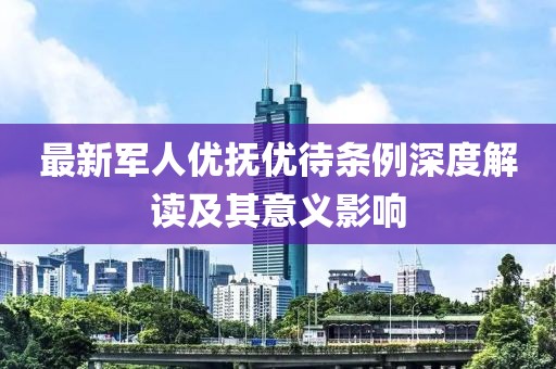 最新軍人優(yōu)撫優(yōu)待條例深度解讀及其意義影響