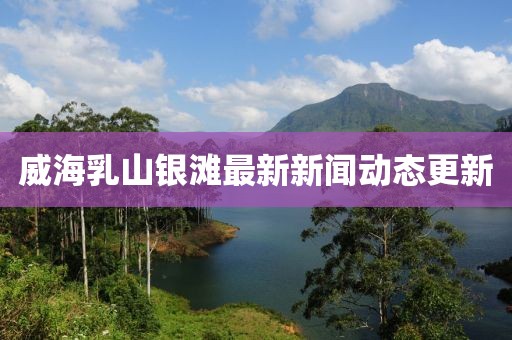 威海乳山銀灘最新新聞動態(tài)更新