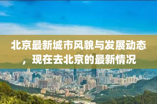 北京最新城市風貌與發(fā)展動態(tài)，現(xiàn)在去北京的最新情況
