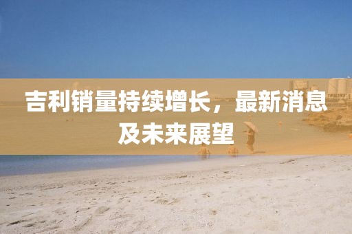 吉利銷量持續(xù)增長，最新消息及未來展望