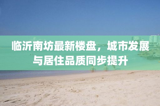 臨沂南坊最新樓盤，城市發(fā)展與居住品質(zhì)同步提升