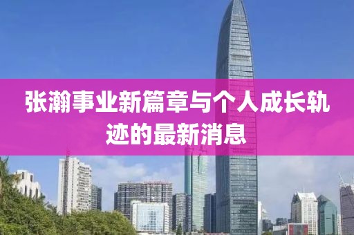 張瀚事業(yè)新篇章與個(gè)人成長軌跡的最新消息