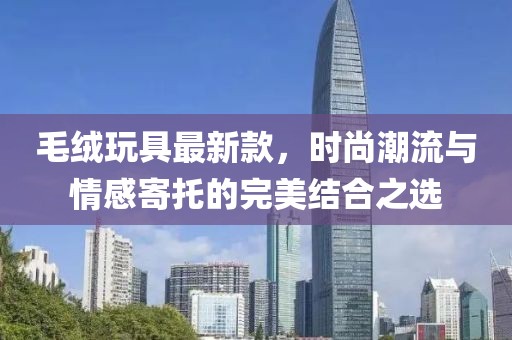 毛絨玩具最新款，時(shí)尚潮流與情感寄托的完美結(jié)合之選