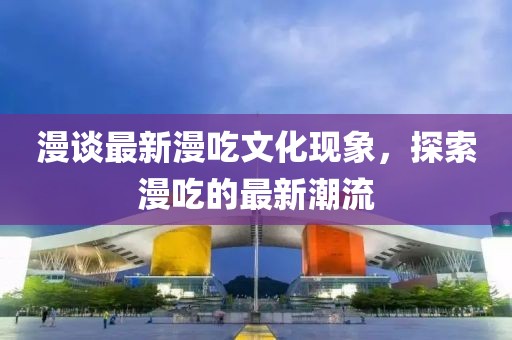 漫談最新漫吃文化現(xiàn)象，探索漫吃的最新潮流