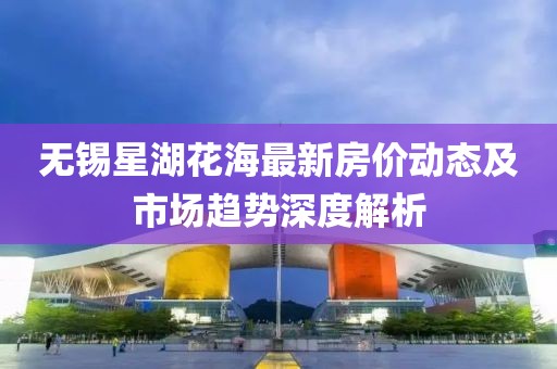 無錫星湖花海最新房價動態(tài)及市場趨勢深度解析
