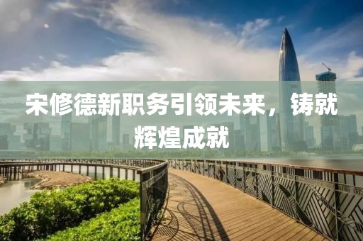 宋修德新職務(wù)引領(lǐng)未來，鑄就輝煌成就