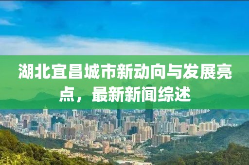 湖北宜昌城市新動(dòng)向與發(fā)展亮點(diǎn)，最新新聞綜述