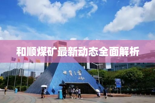 和順煤礦最新動(dòng)態(tài)全面解析