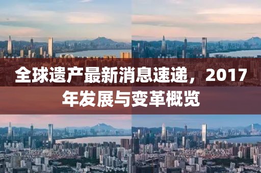 全球遺產(chǎn)最新消息速遞，2017年發(fā)展與變革概覽
