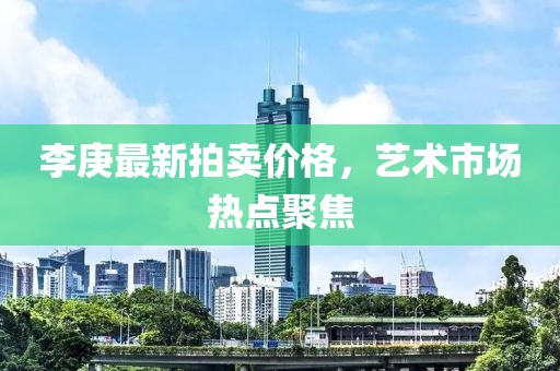 李庚最新拍賣價格，藝術(shù)市場熱點聚焦