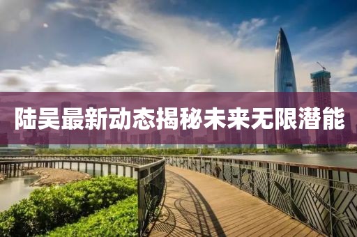 陸吳最新動(dòng)態(tài)揭秘未來無限潛能