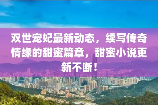 雙世寵妃最新動態(tài)，續(xù)寫傳奇情緣的甜蜜篇章，甜蜜小說更新不斷！