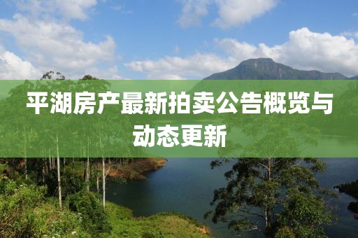 平湖房產(chǎn)最新拍賣公告概覽與動態(tài)更新